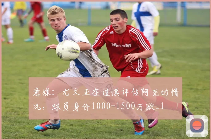 意媒：尤文正在谨慎评估阿克的情况，球员身价1000-1500万欧_1