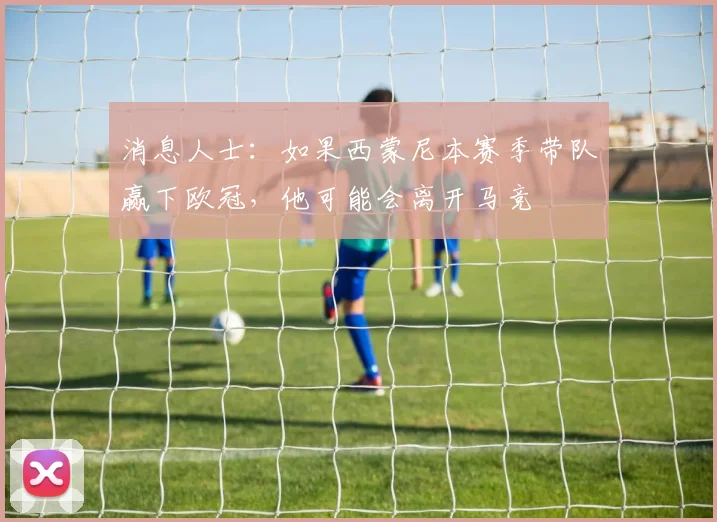 消息人士：如果西蒙尼本赛季带队赢下欧冠，他可能会离开马竞