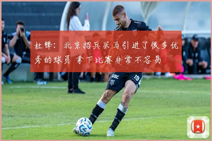 杜锋：北京招兵买马引进了很多优秀的球员 拿下比赛非常不容易